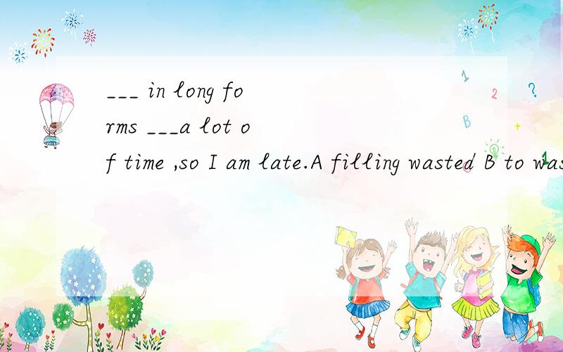 ___ in long forms ___a lot of time ,so I am late.A filling wasted B to wasted c filling wasted D filling has wasted 为什么选择D?