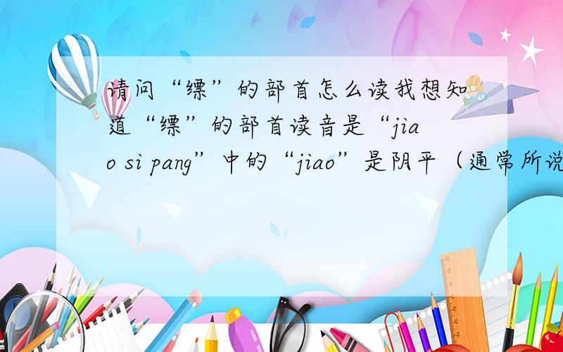请问“缥”的部首怎么读我想知道“缥”的部首读音是“jiao si pang”中的“jiao”是阴平（通常所说的第一声）还是上声（通常所说的第三声）,