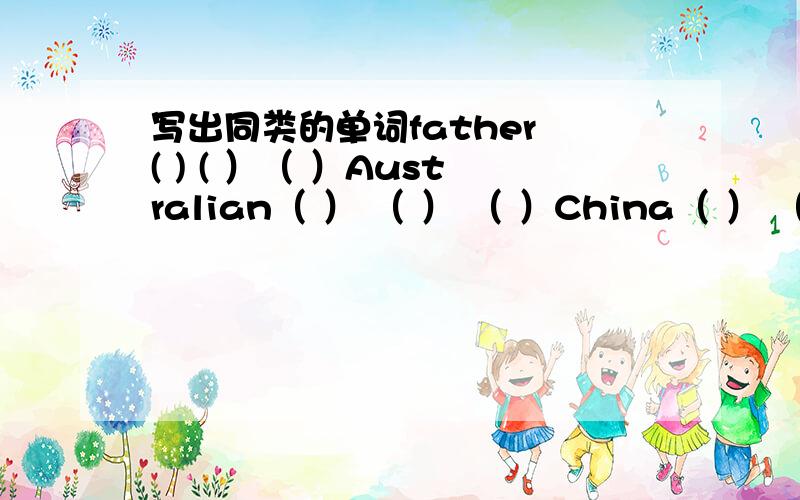 写出同类的单词father ( ) ( ）（ ）Australian（ ） （ ） （ ）China（ ） （ ） （ ）jump（ ）（ ） （ )