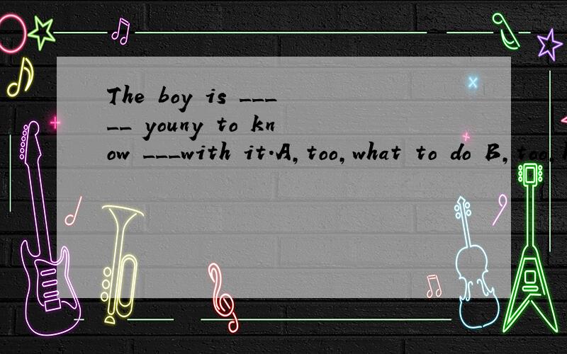 The boy is _____ youny to know ___with it.A,too,what to do B,too,how to do要说明理由