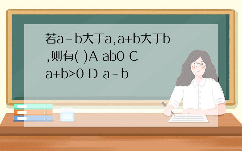 若a-b大于a,a+b大于b,则有( )A ab0 C a+b>0 D a-b
