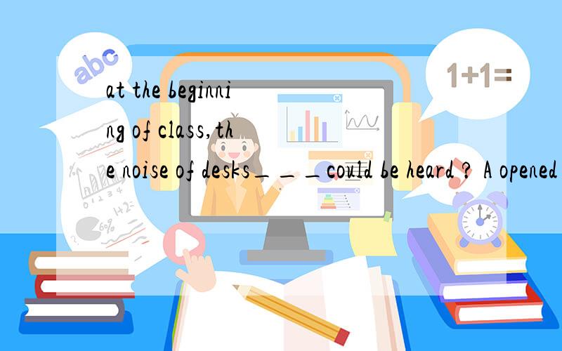 at the beginning of class,the noise of desks___could be heard ? A opened and cloded B to be opened and closed C being opend and closed答案是C 谁帮忙解释一下?谢谢啦!那B呢?