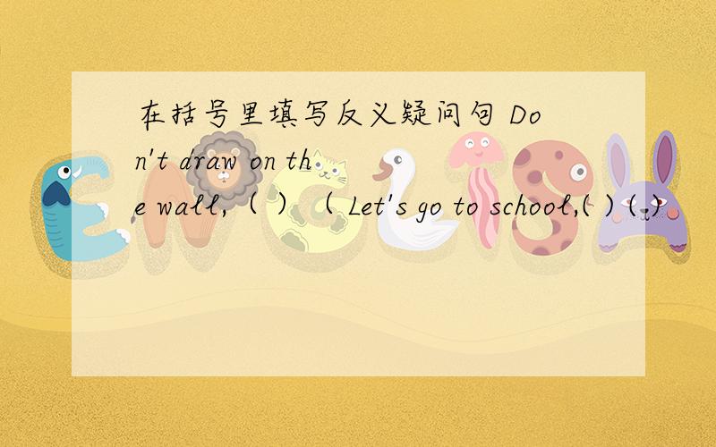 在括号里填写反义疑问句 Don't draw on the wall,（ ）（ Let's go to school,( ) ( )