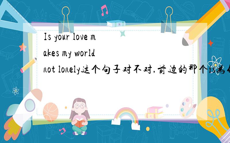 Is your love makes my world not lonely这个句子对不对,前边的那个is为什么不用换成are?