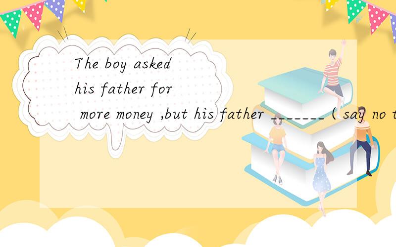 The boy asked his father for more money ,but his father _______ ( say no to something or someone .)