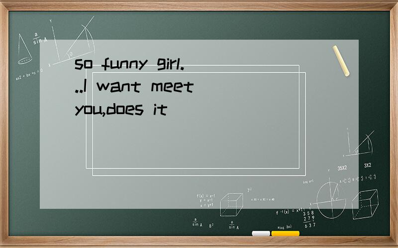 so funny girl...I want meet you,does it