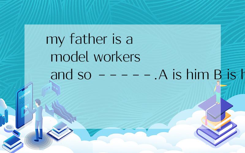 my father is a model workers and so -----.A is him B is hers C does he D she is 选B为什么呢?