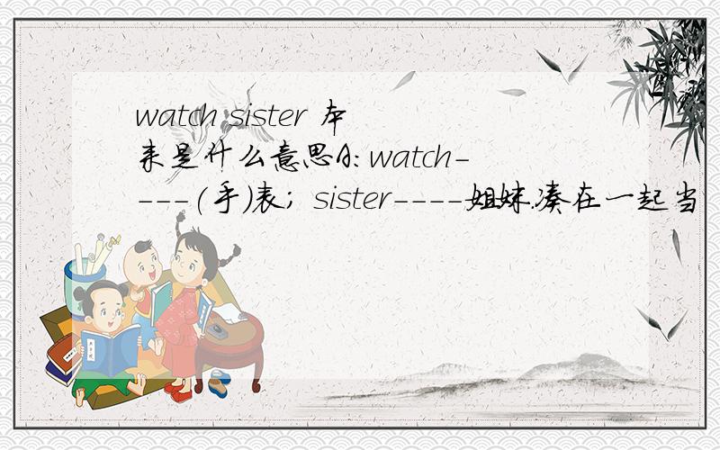 watch sister 本来是什么意思A：watch----(手)表; sister----姐妹.凑在一起当“表姐妹”的意思.这是一个恶搞的中文翻译. 想问下,watch sister 本来的意思是什么?