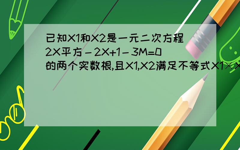 已知X1和X2是一元二次方程2X平方－2X+1－3M=0的两个实数根,且X1,X2满足不等式X1×X2+2(X1－X2)>0