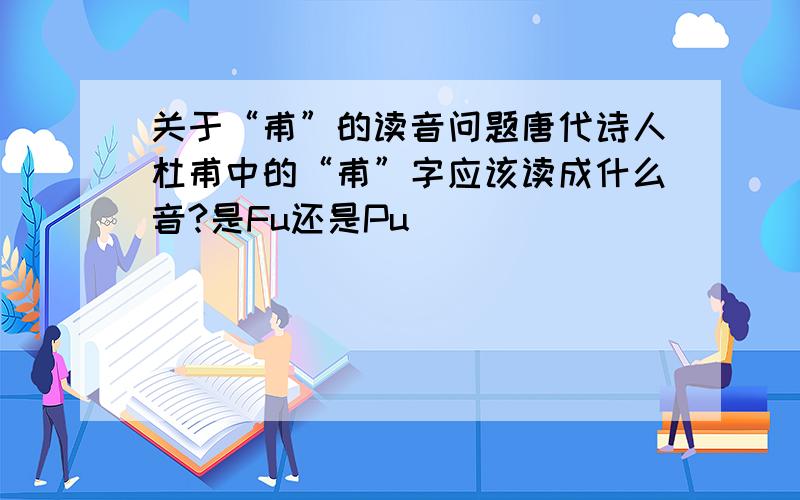 关于“甫”的读音问题唐代诗人杜甫中的“甫”字应该读成什么音?是Fu还是Pu