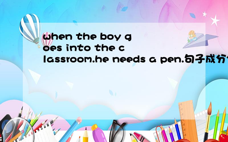 when the boy goes into the classroom.he needs a pen.句子成分分析忘了啥句子了