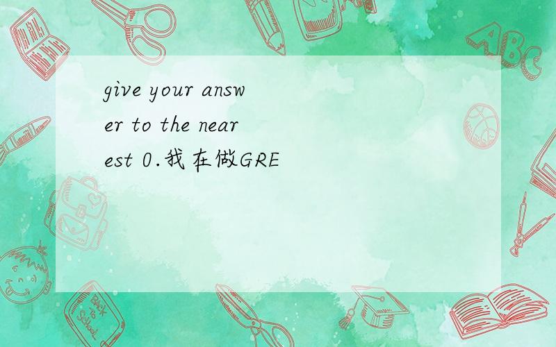 give your answer to the nearest 0.我在做GRE