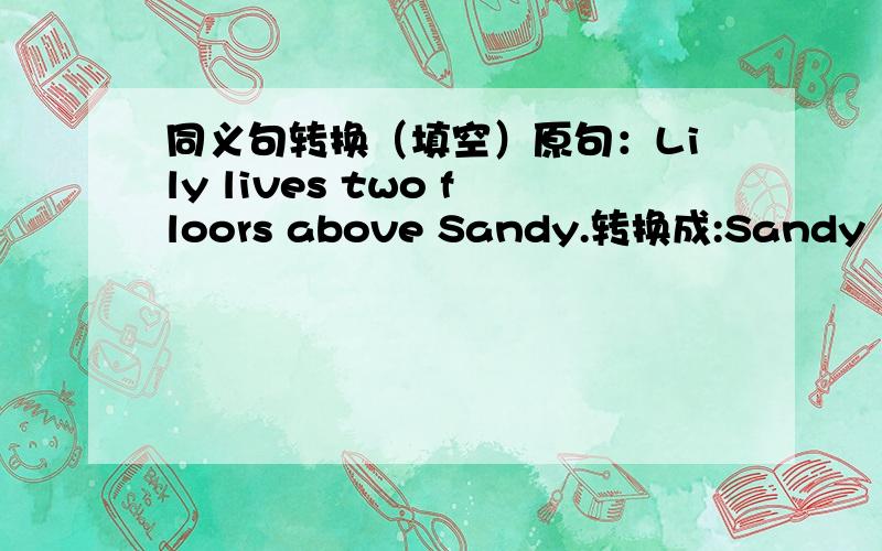 同义句转换（填空）原句：Lily lives two floors above Sandy.转换成:Sandy lives two floors (   ) Lily.