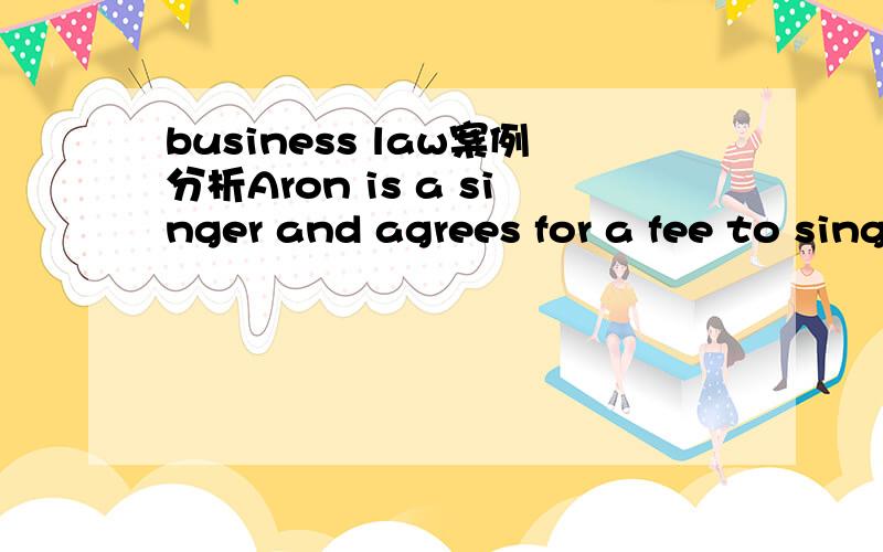 business law案例分析Aron is a singer and agrees for a fee to sing at a concert to be held on 24 December. He subsequently receives a better offer to sing at another concert on the same night. Can the promoter of the first concert legally force he
