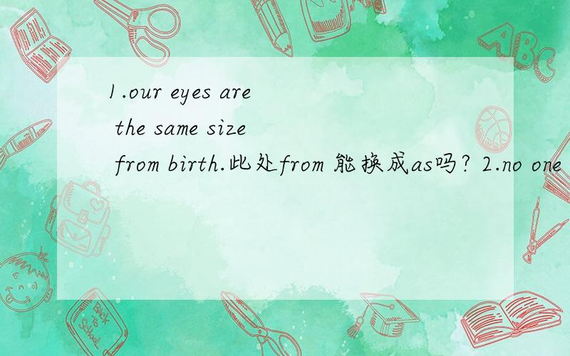 1.our eyes are the same size from birth.此处from 能换成as吗? 2.no one knows the date of his birth这个句子中no one 能换成nobody吗?