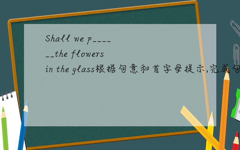 Shall we p______the flowers in the glass根据句意和首字母提示,完成句子