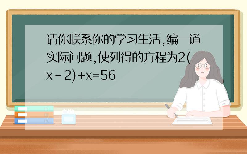 请你联系你的学习生活,编一道实际问题,使列得的方程为2(x-2)+x=56