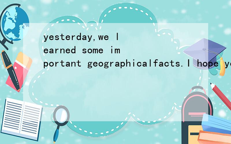 yesterday,we learned some important geographicalfacts.I hope you all still remember them.翻译