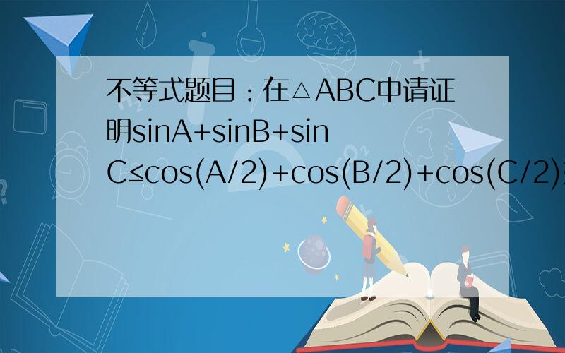不等式题目：在△ABC中请证明sinA+sinB+sinC≤cos(A/2)+cos(B/2)+cos(C/2)如题所示sinA+sinB+sinC≤cos(A/2)+cos(B/2)+cos(C/2),请证明这个式子,还有一个类似的cosA+cosB+cosC≤sin(A/2)+sin(B/2)+sin(C/2)也请专家证明