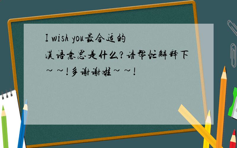 I wish you最合适的汉语意思是什么?请帮忙解释下~~!多谢谢啦~~!