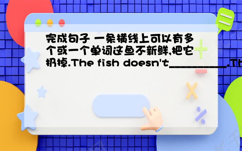 完成句子 一条横线上可以有多个或一个单词这鱼不新鲜,把它扔掉.The fish doesn't__________.Throw it away.