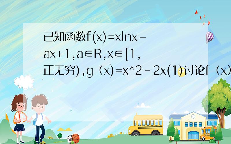 已知函数f(x)=xlnx-ax+1,a∈R,x∈[1,正无穷),g（x)=x^2-2x(1)讨论f（x）的单调区间  （2）若对任意的x1∈[1,正无穷）,总存在x2∈（负无穷,a]使f（x1）>=g(x2）成立,求a的取值范围