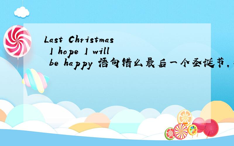 Last Christmas I hope I will be happy 语句错么最后一个圣诞节，我希望是快乐的，正确的语句怎么说呢？