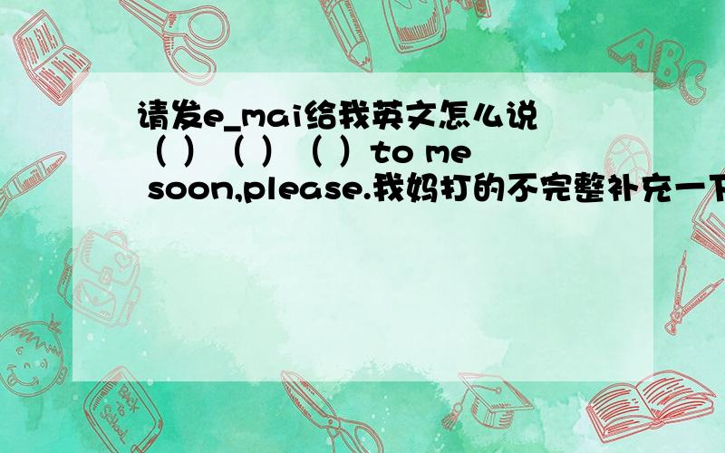 请发e_mai给我英文怎么说（ ）（ ）（ ）to me soon,please.我妈打的不完整补充一下。