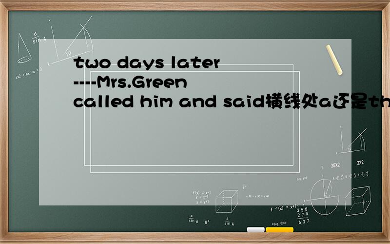 two days later----Mrs.Green called him and said横线处a还是the