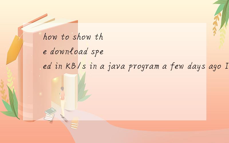 how to show the download speed in KB/s in a java program a few days ago I started working on a download program,it's pretty good so far imo.Now I want to add a new feature,showing the download speed in KB/s but I have absolutely no idea how to do thi