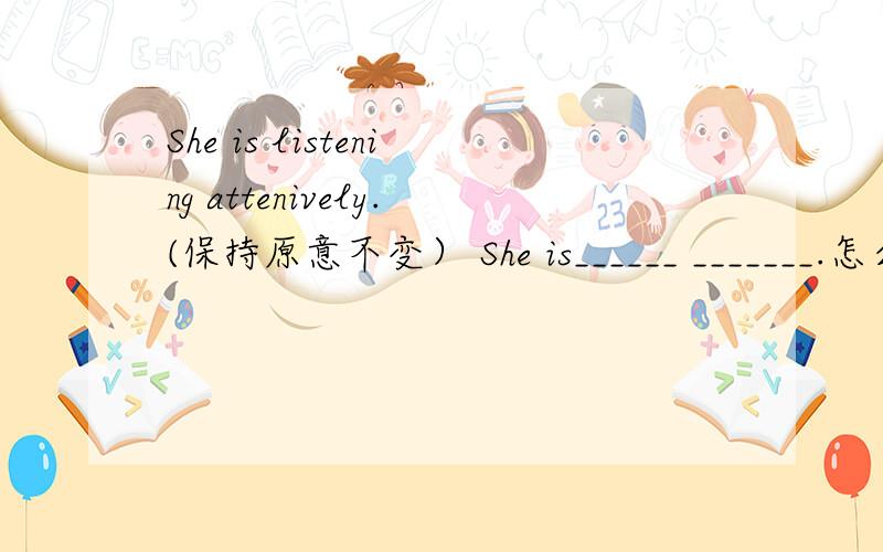 She is listening attenively.(保持原意不变） She is______ _______.怎么回答都不一样