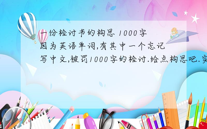 一份检讨书的构思 1000字因为英语单词,有其中一个忘记写中文,被罚1000字的检讨.给点构思吧.实在无话可写.郁闷死了.