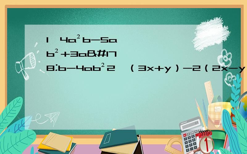 1、4a²b-5ab²+3a²b-4ab²2、（3x+y）-2（2x-y）3、（3a²b-2ab²）+（3a²b-4ab²）4、（4x²y-3xy²）-（1+4x²y-3xy²）