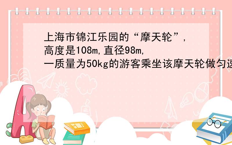 上海市锦江乐园的“摩天轮”,高度是108m,直径98m,一质量为50kg的游客乘坐该摩天轮做匀速直线运动旋转一圈25min,则他到达最高处时（g=10m/s²,π²≈10）A和外力约为500N   B向心加速度1.7×10