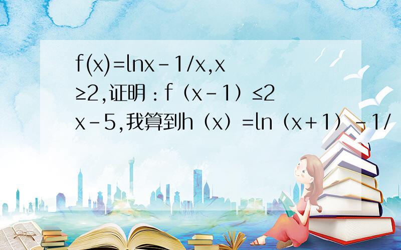 f(x)=lnx-1/x,x≥2,证明：f（x－1）≤2x－5,我算到h（x）=ln（x＋1）－1/（x＋1）－2x＋5≤h(2)=ln3...f(x)=lnx-1/x,x≥2,证明：f（x－1）≤2x－5,我算到h（x）=ln（x＋1）－1/（x＋1）－2x＋5≤h(2)=ln3+2/3后就算