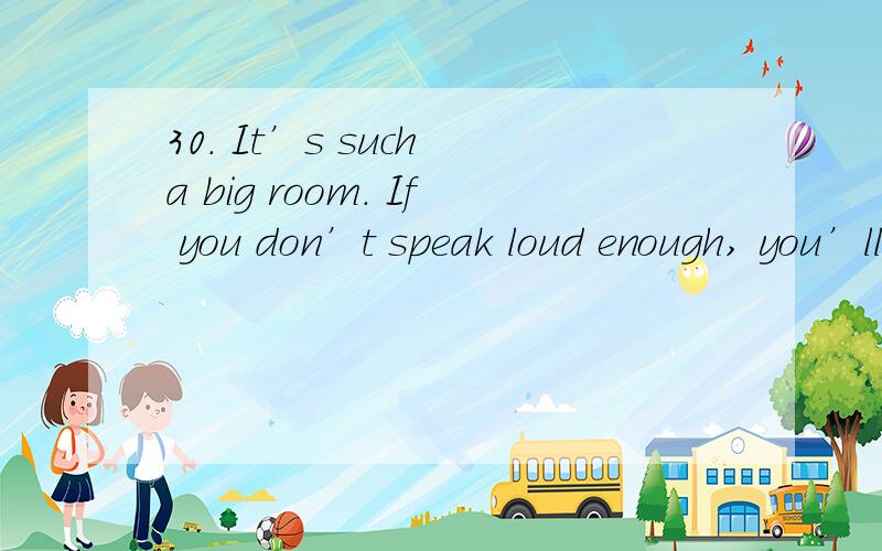 30. It’s such a big room. If you don’t speak loud enough, you’ll never make yourself______.         A. hear        B. hearing       C. to hear           D. heard