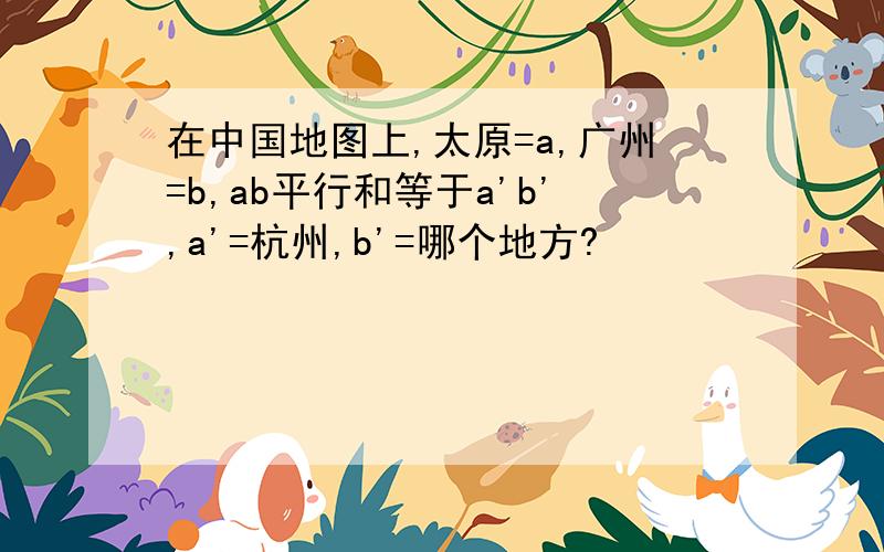 在中国地图上,太原=a,广州=b,ab平行和等于a'b',a'=杭州,b'=哪个地方?