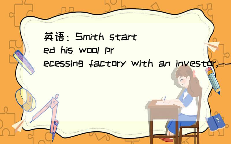 英语：Smith started his wool precessing factory with an investor,--- --- he believe填两空