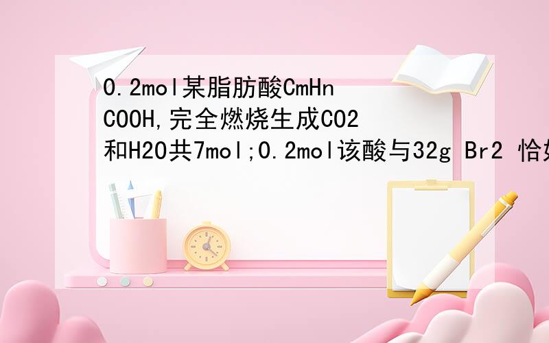 0.2mol某脂肪酸CmHnCOOH,完全燃烧生成CO2和H2O共7mol;0.2mol该酸与32g Br2 恰好完全加成,则m.n值分别为?