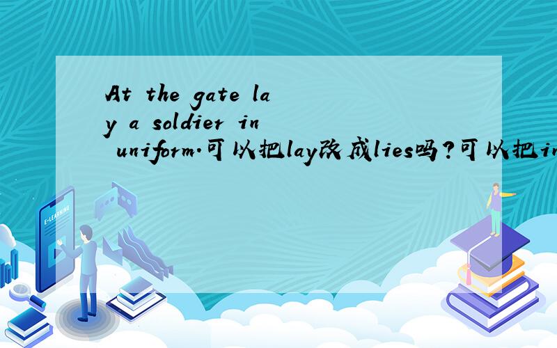 At the gate lay a soldier in uniform.可以把lay改成lies吗?可以把in改成wearing或dressed