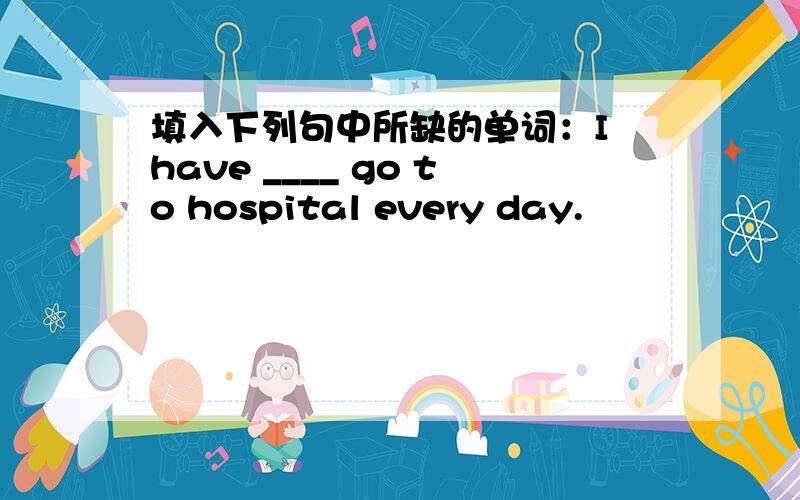填入下列句中所缺的单词：I have ____ go to hospital every day.