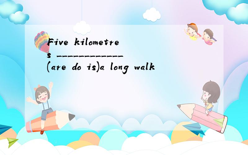 Five kilometres ____________(are do is)a long walk