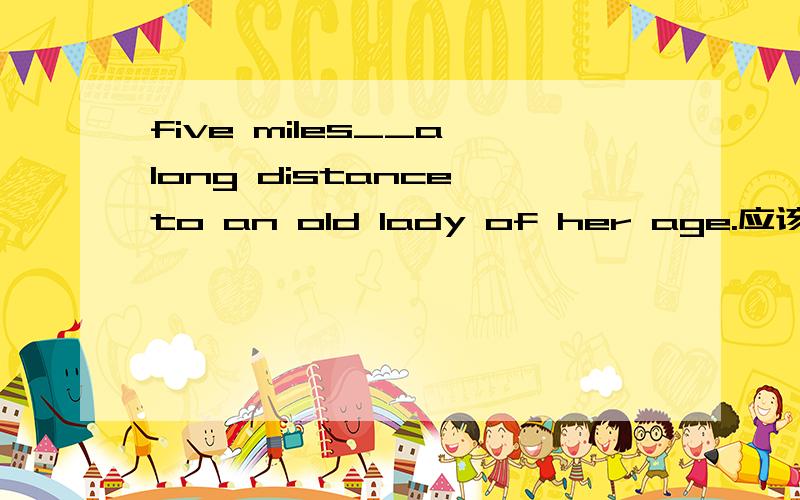 five miles__a long distance to an old lady of her age.应该填seems to be,为什么呢 而且为什么是单三