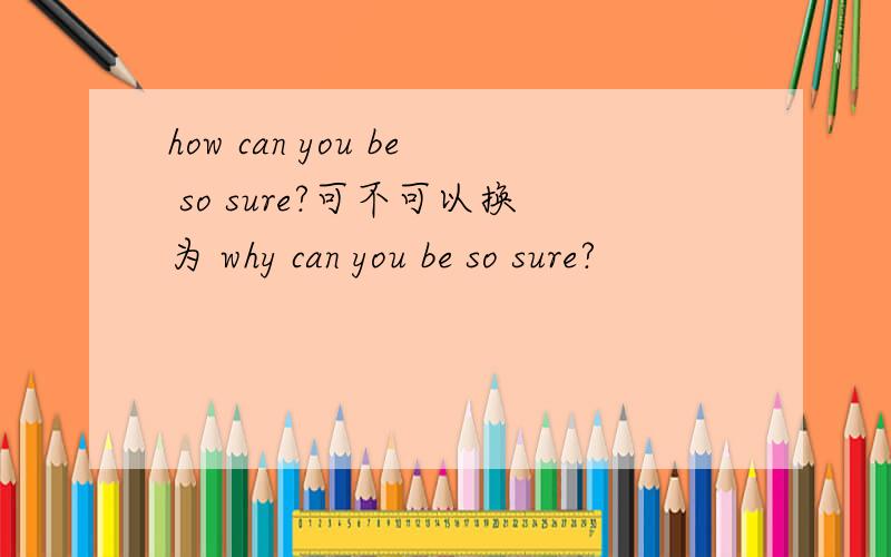 how can you be so sure?可不可以换为 why can you be so sure?