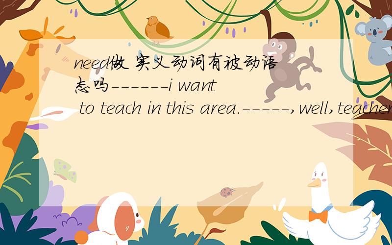 need做 实义动词有被动语态吗------i want to teach in this area.-----,well,teachers_____very much .Aneed B are needed 一定要说理由哟