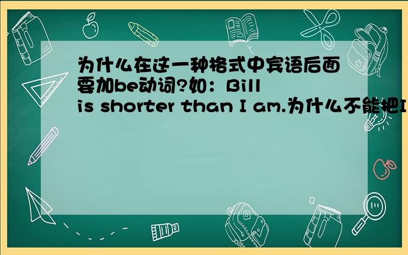 为什么在这一种格式中宾语后面要加be动词?如：Bill is shorter than I am.为什么不能把I后面的be动词去掉?又如：She is as slim as I am.能不能把I am改为me或者是I或者去掉?