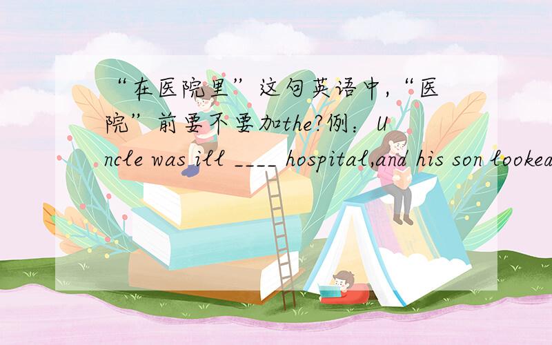 “在医院里”这句英语中,“医院”前要不要加the?例：Uncle was ill ____ hospital,and his son looked after him in ____ hospital.A./,the B.the,theC./,/ D.the,/