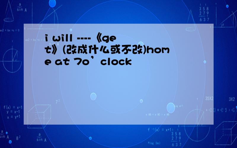 i will ----《get》(改成什么或不改)home at 7o’clock