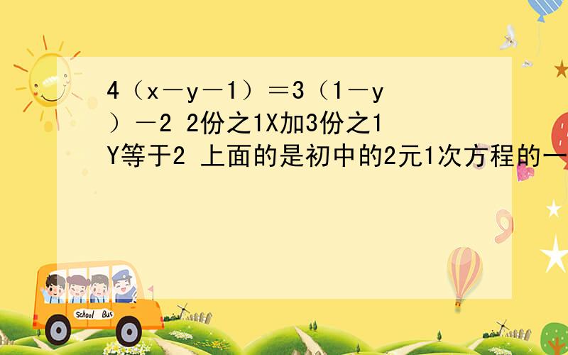 4（x－y－1）＝3（1－y）－2 2份之1X加3份之1Y等于2 上面的是初中的2元1次方程的一道题目 要求写出解法 要用带入法啊 要详细 好的会加分 现在不加 怕吞了嘛‘‘‘‘‘‘