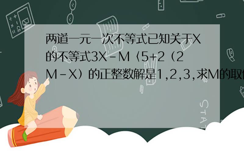 两道一元一次不等式已知关于X的不等式3X-M〈5+2（2M-X）的正整数解是1,2,3,求M的取值范围.已知关于X的不等式组{X-A大于等于0,3-2X大于等于-1的整数解共5个,则A的取值范围是-——